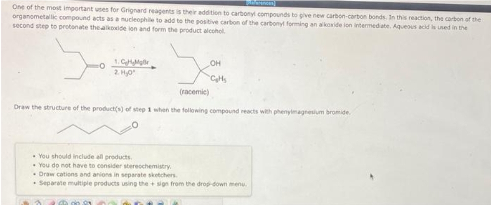 One of the most important uses for Grignard reagents is their addition to carbonyl compounds to give new carbon-carbon bonds. In this reaction, the carbon of the
organometallic compound acts as a nucleophile to add to the positive carbon of the carbonyl forming an alkoxide ion intermediate. Aqueous acid is used in the
second step to protonate the alkoxide lon and form the product alcohol.
yo
1. CH.MgBr
2.H₂0¹
OH
CoHs
68083
References)
(racemic)
Draw the structure of the product(s) of step 1 when the following compound reacts with phenylmagnesium bromide.
. You should include all products.
You do not have to consider stereochemistry.
.Draw cations and anions in separate sketchers.
Separate multiple products using the + sign from the drop-down menu.