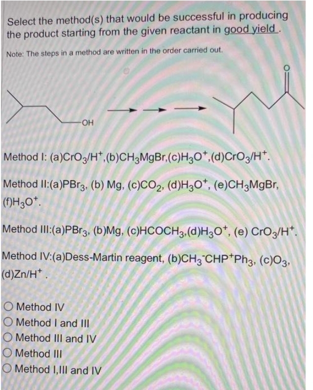 Select the method(s) that would be successful in producing
the product starting from the given reactant in good yield.
Note: The steps in a method are written in the order carried out.
-OH
Method I: (a)CrO3/H, (b)CH3MgBr, (c)H3O+,(d)CrO3/H.
Method II: (a)PBr3, (b) Mg, (c)CO2, (d)H3O*, (e)CH3MgBr,
(f)H30+.
Method III: (a)PBr3, (b)Mg, (c)HCOCH3, (d)H3O*, (e) CrO3/H*.
Method IV: (a)Dess-Martin reagent, (b)CH3 CHP Ph3, (c)03,
(d)Zn/H+.
O Method IV
O Method I and III
O Method III and IV
O Method III
O Method I,III and IV