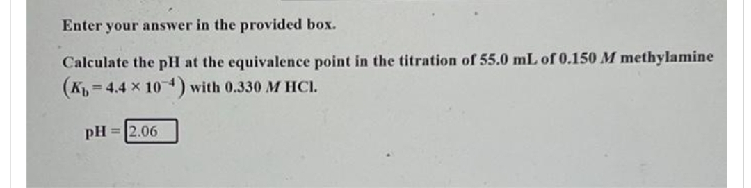 Enter your answer in the provided box.
Calculate the pH at the equivalence point in the titration of 55.0 mL of 0.150 M methylamine
(K 4.4 x 10-4) with 0.330 M HCl.
=
pH = 2.06