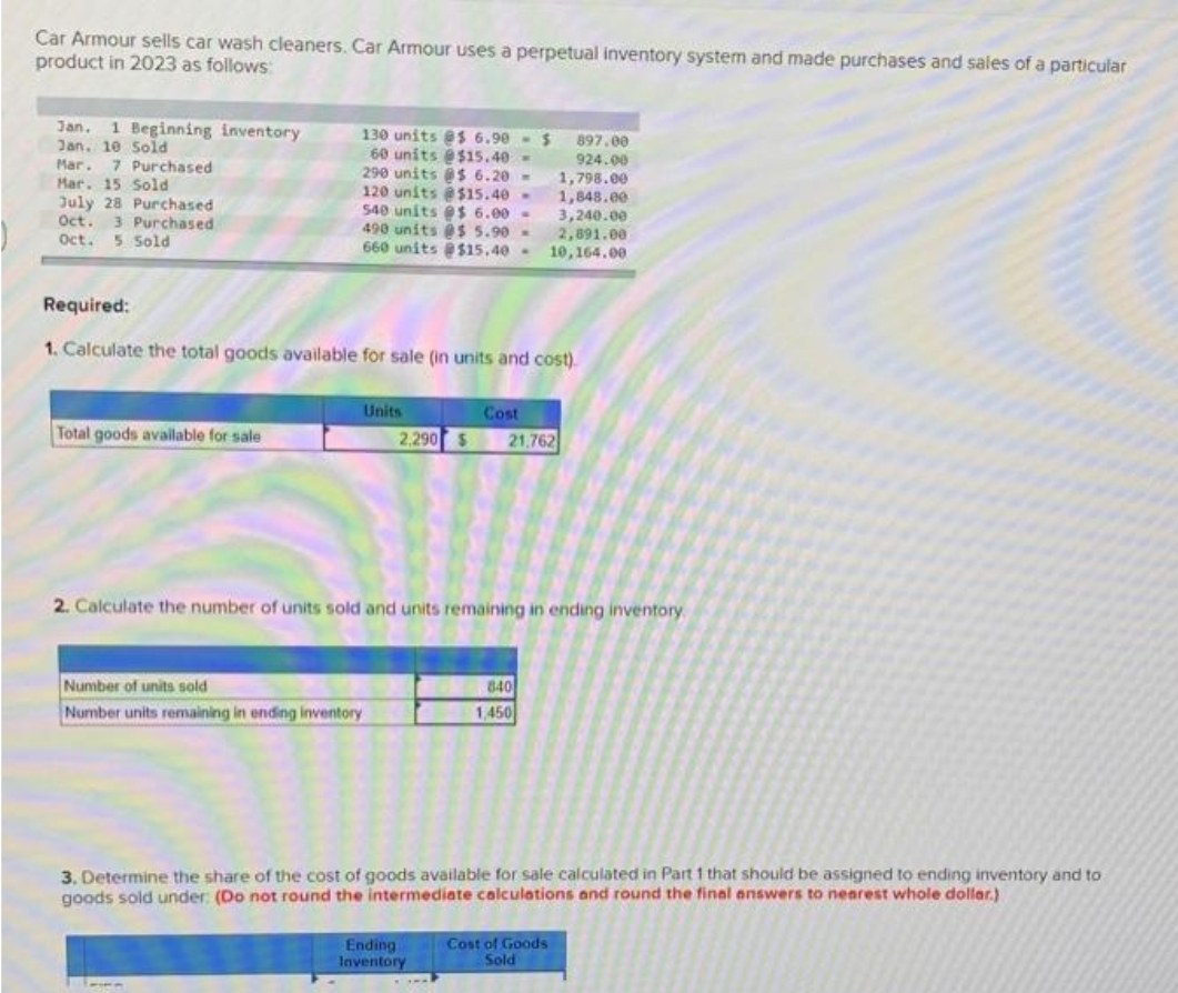 Car Armour sells car wash cleaners. Car Armour uses a perpetual inventory system and made purchases and sales of a particular
product in 2023 as follows
Jan. 1 Beginning inventory
Jan. 10 Sold
Mar. 7 Purchased
Mar. 15 Sold
July 28 Purchased
Oct.
Oct.
3 Purchased
5 Sold
Total goods available for sale
130 units @s 6.90 - $
60 units @$15.40-
290 units @$ 6.20-
120 units @ $15.40-
540 units @$ 6.00-
490 units @$ 5.90-
660 units @$15.40-
Required:
1. Calculate the total goods available for sale (in units and cost)
Number of units sold
Number units remaining in ending inventory
Units
611
Cost
2.290 $ 21,762
2. Calculate the number of units sold and units remaining in ending inventory.
Ending
Inventory
1,798.00
1,848.00
3,240.00
2,891.00
10,164.00
840
1,450
897.00
924.00
3. Determine the share of the cost of goods available for sale calculated in Part 1 that should be assigned to ending inventory and to
goods sold under: (Do not round the intermediate calculations and round the final answers to nearest whole dollar.)
Cost of Goods
Sold