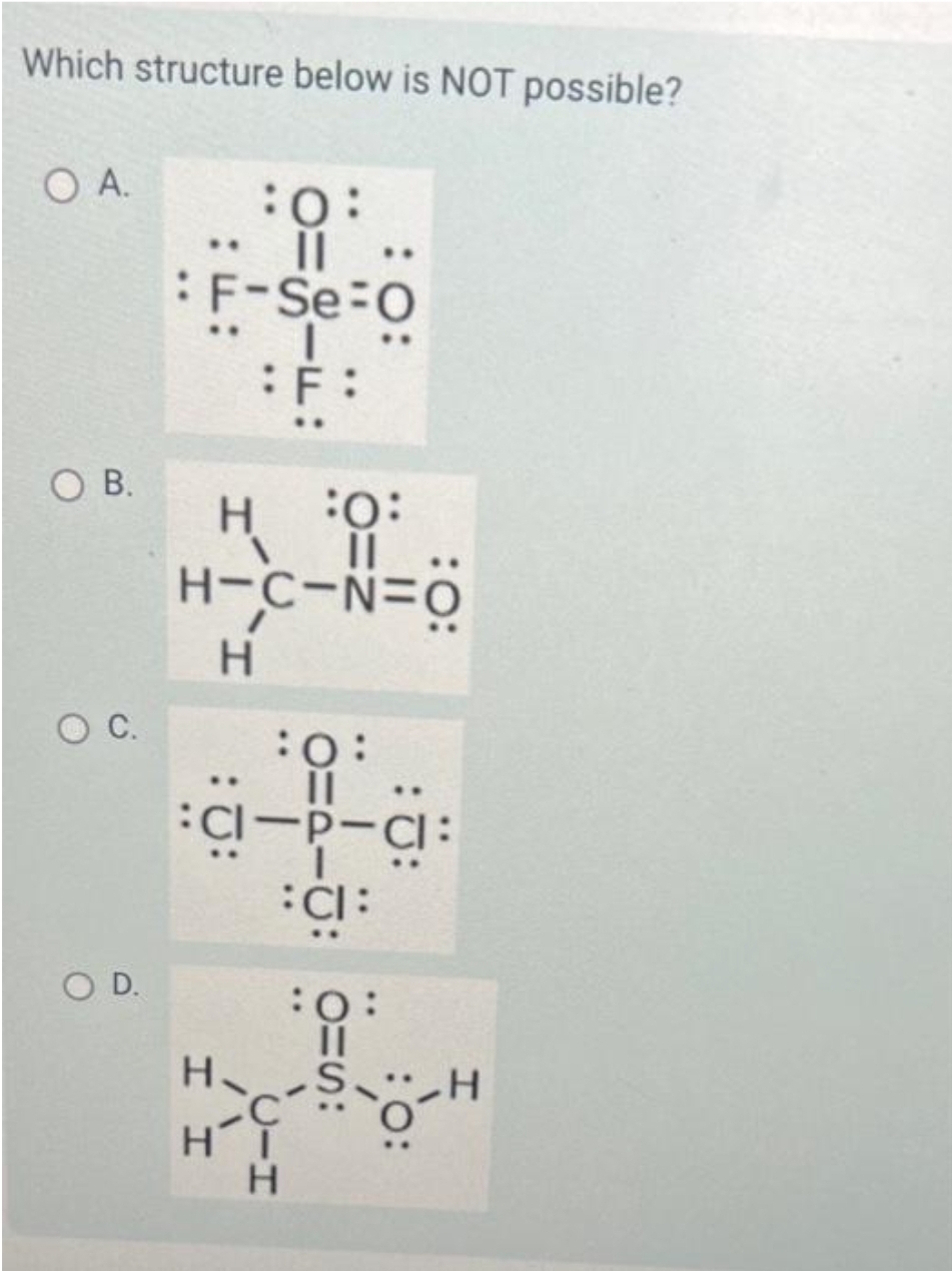 Which structure below is NOT possible?
O A.
OB.
O C.
OD.
:0:
· || ..
: F-Se-O
:F:
:0:
|| ..
H-C-N=O
H
H
:0:
||
CI-P-CI:
CI:
Н.
I I
:0:
||
C-S-O-H
Н
С
HT
H