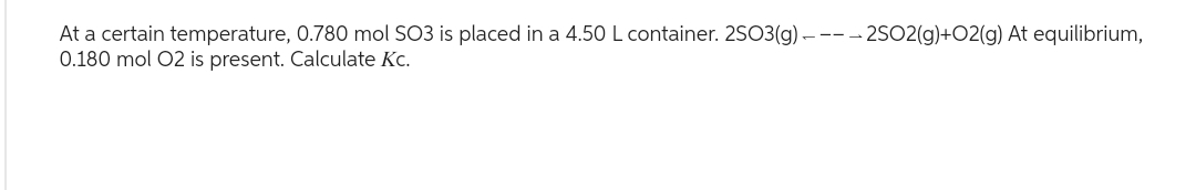 At a certain temperature, 0.780 mol SO3 is placed in a 4.50 L container. 2SO3(g) ----2SO2(g)+O2(g) At equilibrium,
0.180 mol O2 is present. Calculate Kc.