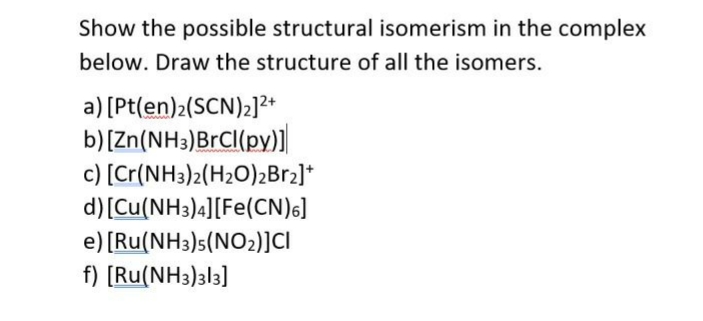 Show the possible structural isomerism in the complex
below. Draw the structure of all the isomers.
a) [Pt(en)2(SCN)2]2+
b)[Zn(NH3)BrCI(py)]
c) [Cr(NH3)2(H2O)2B12]*
d) [Cu(NH3)4][Fe(CN)s]
e) [Ru(NH3)s(NO2)]CI
f) [Ru(NH3)3l3]
