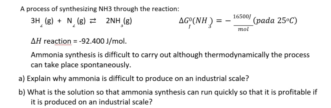 A process of synthesizing NH3 through the reaction:
3H (g) + N (g) 2 2NH (g)
AG°(NH )
16500J
(pada 25ºC)
mol
AH reaction = -92.400 J/mol.
Ammonia synthesis is difficult to carry out although thermodynamically the process
can take place spontaneously.
a) Explain why ammonia is difficult to produce on an industrial scale?
b) What is the solution so that ammonia synthesis can run quickly so that it is profitable if
it is produced on an industrial scale?
