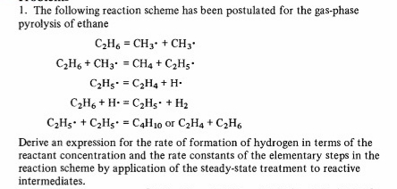 1. The following reaction scheme has been postulated for the gas-phase
pyrolysis of ethane
C2H6 = CH3• + CH3•
C,H6 + CH3.
CH4 + C2Hg.
=
C2H5- = C2H4 + H-
C,H, + H- = C,Hs• + H2
%3D
C,Hs• + C,Hg• = C4H10 or C2H4 + C2H6
Derive an expression for the rate of formation of hydrogen in terms of the
reactant concentration and the rate constants of the elementary steps in the
reaction scheme by application of the steady-state treatment to reactive
intermediates.
