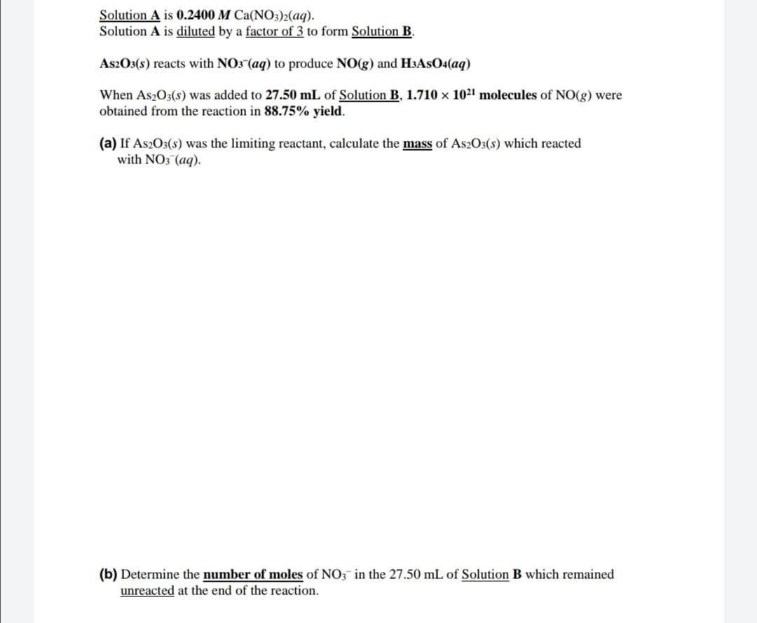 Solution A is 0.2400 M Ca(NO3)2(aq).
Solution A is diluted by a factor of 3 to form Solution B.
As2O3(s) reacts with NO3 (aq) to produce NO(g) and H3ASO«(aq)
When As2O3(s) was added to 27.50 mL of Solution B, 1.710 x 1021 molecules of NO(g) were
obtained from the reaction in 88.75% yield.
(a) If As2O3(s) was the limiting reactant, calculate the mass of As2O3(s) which reacted
with NO3 (aq).
(b) Determine the number of moles of NO3¯ in the 27.50 mL of Solution B which remained
unreacted at the end of the reaction.
