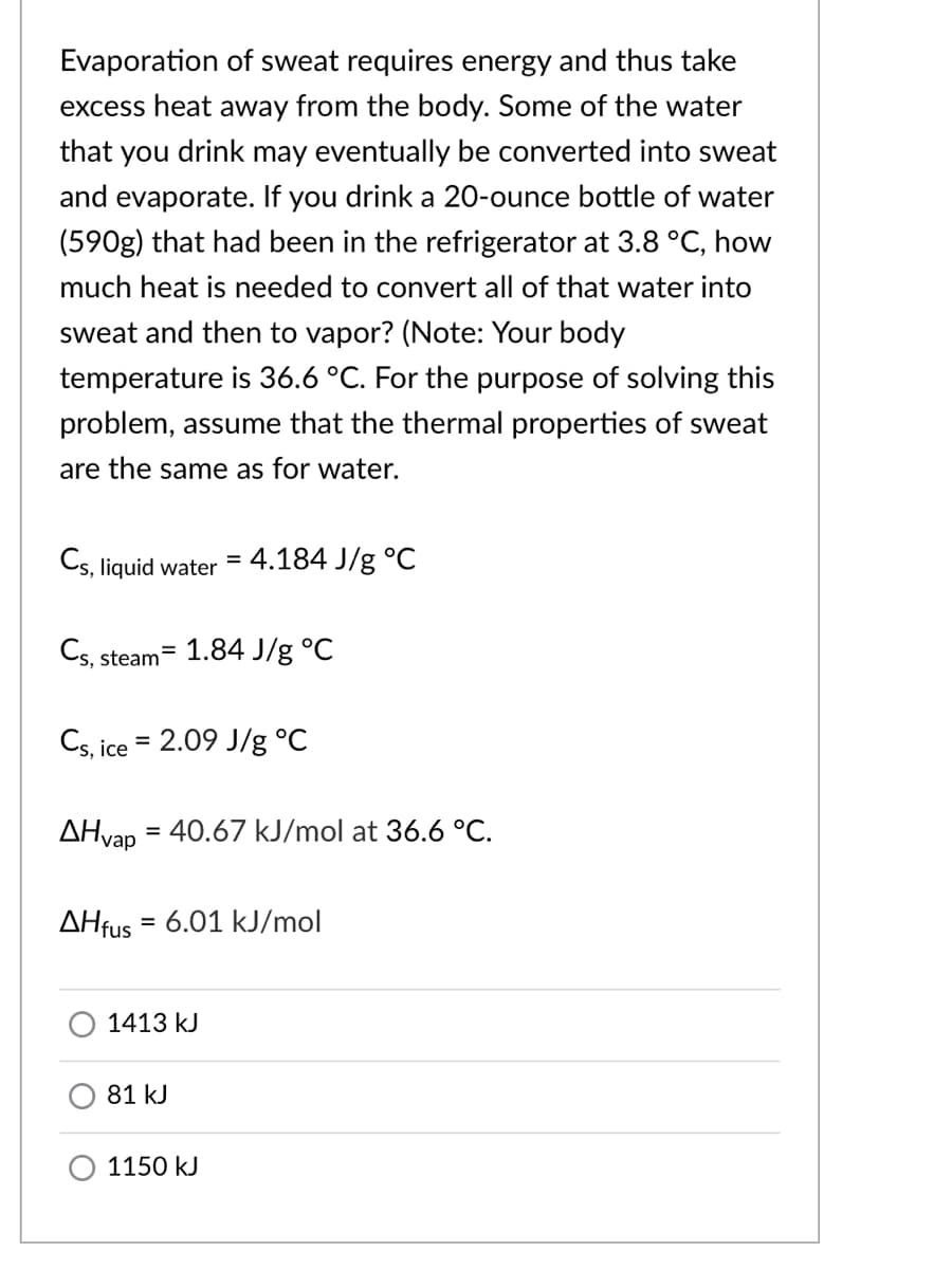 Evaporation of sweat requires energy and thus take
excess heat away from the body. Some of the water
that you drink may eventually be converted into sweat
and evaporate. If you drink a 20-ounce bottle of water
(590g) that had been in the refrigerator at 3.8 °C, how
much heat is needed to convert all of that water into
sweat and then to vapor? (Note: Your body
temperature is 36.6 °C. For the purpose of solving this
problem, assume that the thermal properties of sweat
are the same as for water.
Cs, liquid water
4.184 J/g °C
Cs,
1.84 J/g °C
%3D
steam
Cs, ice = 2.09 J/g °C
%3D
AHvap = 40.67 kJ/mol at 36.6 °C.
AHfus = 6.01 kJ/mol
%3D
1413 kJ
81 kJ
1150 kJ
