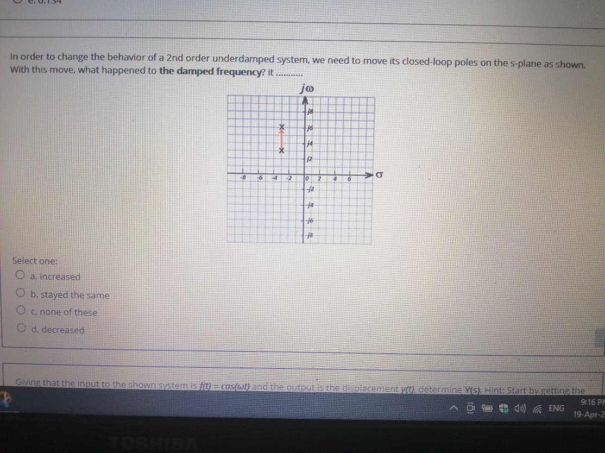 In order to change the behavior of a 2nd order underdamped system, we need to move its closed-loop poles on the s-plane as shown.
With this move, what happened to the damped frequency? it
jo
18
16
12
66
-2
6
j2
j4
-16
-18
Select one:
a. increased
b. stayed the same
O c. none of these
O d. decreased
Giving that the input to the shown system is f(t) = cos(wt) and the output is the displacement y(t), determine Y(s) Hint: Start by getting the
9:16 PM
へロ 4) 底ENG
19-Apr-2
২
