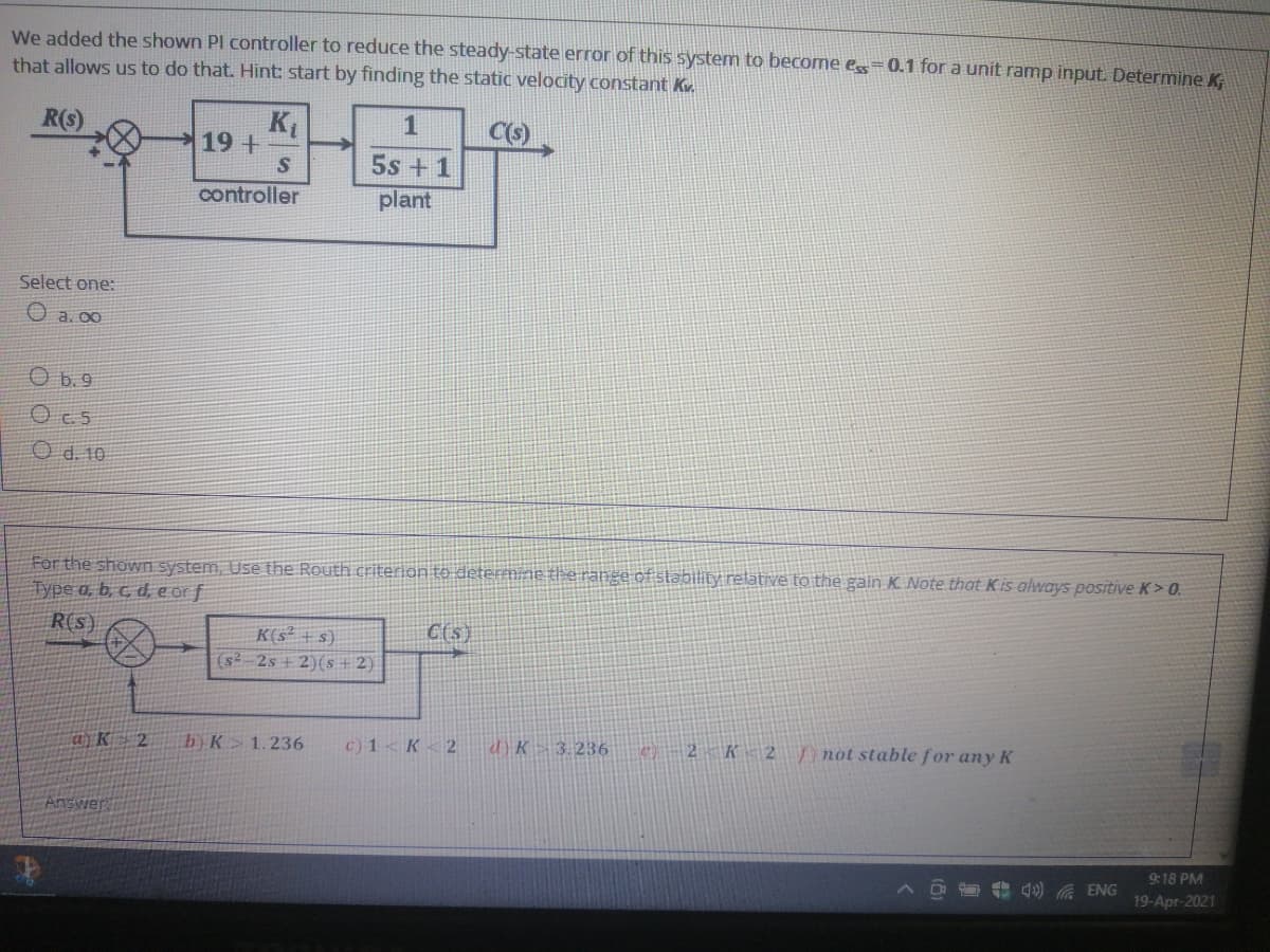 We added the shown Pl controller to reduce the steady-state error of this system to become e=0.1 for a unit ramp input. Determine K
that allows us to do that. Hint: start by finding the static velocity constant Kv.
KL
19+
R(s)
1
5s + 1
plant
controller
Select one:
O a. 00
O b.9
O d. 10
For the shown system, Use the Routh criterion to deteFmine the range of stability retative to the gain K Note that Kis always positive K> 0.
Type a, b, c, d, e or f
R(s)
C(s)
K(s² + s)
(s²-2s + 2)(s + 2)
byK 1.236
c) 1<K 2
d)K 3.236
C)– 2 K< 2/ not stable for any K
Answer
9:18 PM
ENG
19-Apr-2021
