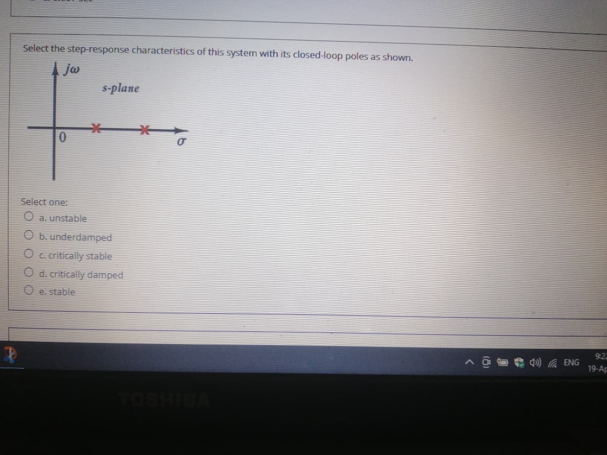 Select the step-response characteristics of this system with its closed-loop poles as shown.
jo
s-plane
Select one:
O a. unstable
O b. underdamped
O c. critically stable
O d. critically damped
e. stable
9:22
4) A ENG
19-AF
TOSHIB
