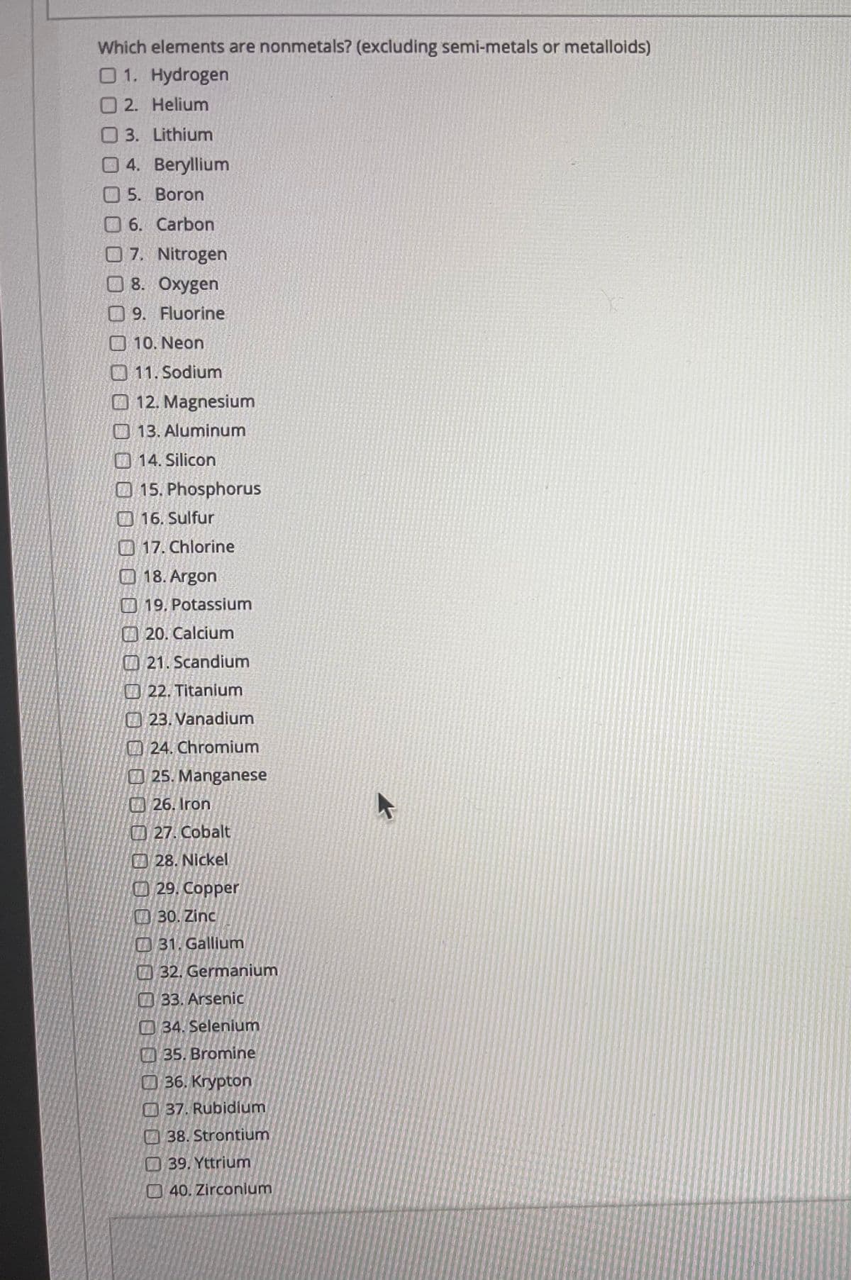 Which elements are nonmetals? (excluding semi-metals or metalloids)
01. Hydrogen
O2. Helium
O 3. Lithium
O 4. Beryllium
O 5. Boron
06. Carbon
7. Nitrogen
8. Oxygen
0 9. Fluorine
10. Neon
O 11. Sodium
O 12. Magnesium
O 13. Aluminum
O 14. Silicon
O 15. Phosphorus
O 16. Sulfur
17. Chlorine
18. Argon
19. Potassium
O20. Calcium
O21. Scandium
O 22. Titanium
O 23. Vanadium
O24. Chromium
25. Manganese
26. Iron
O 27. Cobalt
28. Nickel
29, Copper
30. Zinc
O 31. Gallium
32. Germanium
O 33. Arsenic
O 34. Selenium
35. Bromine
36. Krypton
O37. Rubidium
38. Strontium
39. Yttrium
40. Zirconium
