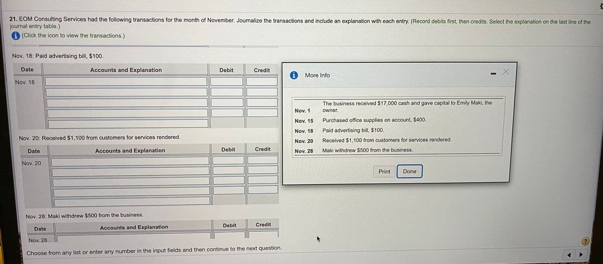 21. EOM Consulting Services had the following transactions for the month of November. Journalize the transactions and include an explanation with each entry. (Record debits first, then credits. Select the explanation on the last line of the
journal entry table.)
i (Click the icon to view the transactions.)
Nov. 18: Paid advertising bill, $100.
Date
Accounts and Explanation
Debit
Credit
More Info
Nov. 18
The business received $17,000 cash and gave capital to Emily Maki, the
Nov. 1
owner.
Nov. 15
Purchased office supplies on account, $400.
Nov. 18
Paid advertising bill, $100.
Nov. 20: Received $1,100 from customers for services rendered.
Received $1,100 from customers for services rendered.
Nov. 20
Date
Accounts and Explanation
Debit
Credit
Nov. 28
Maki withdrew $500 from the business.
Nov. 20
Print
Done
Nov. 28: Maki withdrew $500 from the business.
Debit
Credit
Date
Accounts and Explanation
Nov. 28
Choose from any list or enter any number in the input fields and then continue to the next question.
