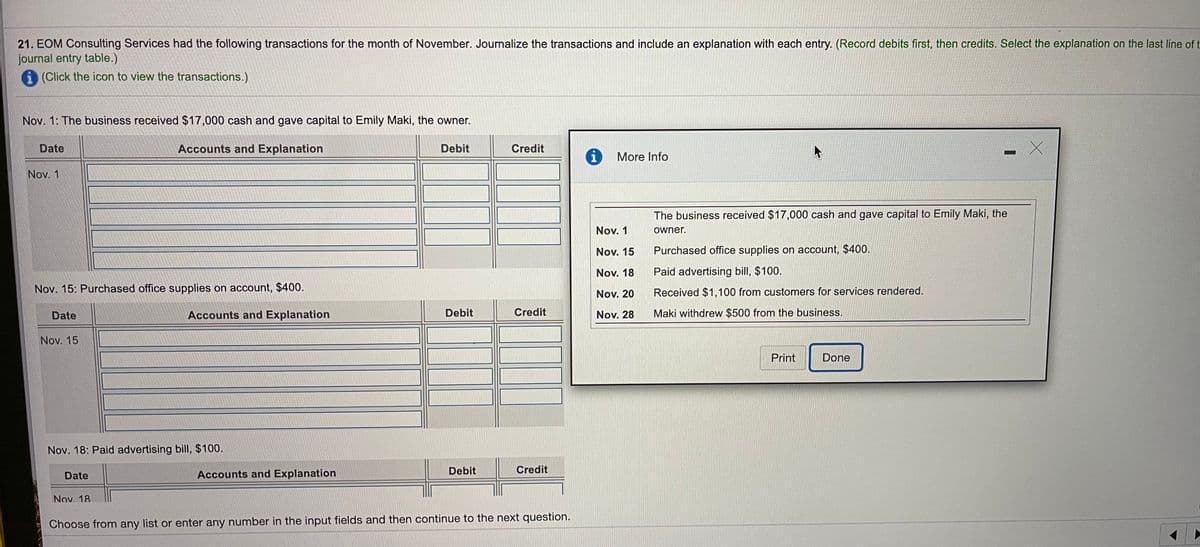 21. EOM Consulting Services had the following transactions for the month of November. Journalize the transactions and include an explanation with each entry. (Record debits first, then credits. Select the explanation on the last line of t
journal entry table.)
i (Click the icon to view the transactions.)
Nov. 1: The business received $17,000 cash and gave capital to Emily Maki, the owner.
Date
Accounts and Explanation
Debit
Credit
i
More Info
Nov. 1
The business received $17,000 cash and gave capital to Emily Maki, the
Nov. 1
owner.
Nov. 15
Purchased office supplies on account, $400.
Nov. 18
Paid advertising bill, $100.
Nov. 15: Purchased office supplies on account, $400.
Received $1,100 from customers for services rendered.
Nov. 20
Date
Accounts and Explanation
Debit
Credit
Nov. 28
Maki withdrew $500 from the business.
Nov. 15
Print
Done
Nov. 18: Paid advertising bill, $100.
Date
Accounts and Explanation
Debit
Credit
Nov 18
Choose from any list or enter any number in the input fields and then continue to the next question.
