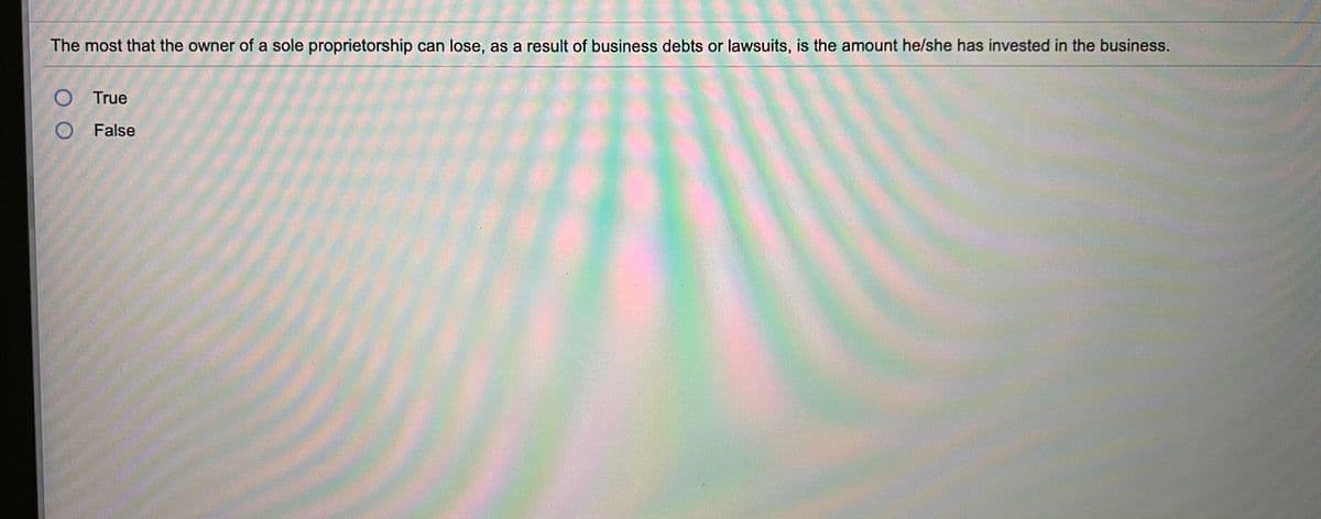 **Question:**

The most that the owner of a sole proprietorship can lose, as a result of business debts or lawsuits, is the amount he/she has invested in the business.

- [ ] True
- [ ] False