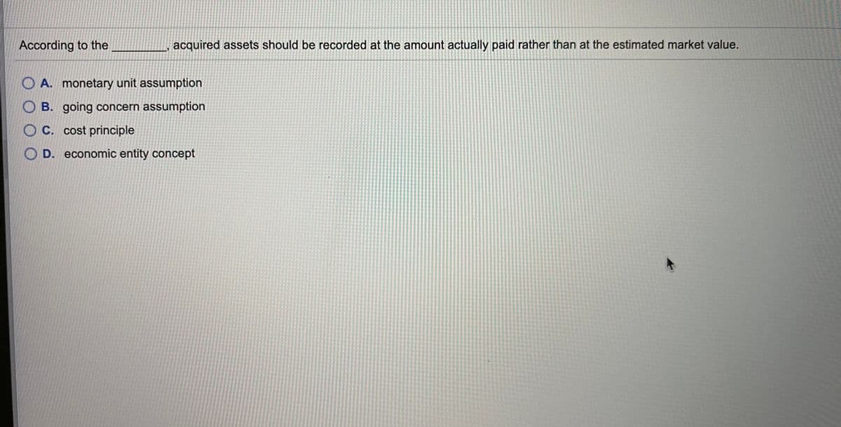 According to the
acquired assets should be recorded at the amount actually paid rather than at the estimated market value.
O A. monetary unit assumption
O B. going concern assumption
O C. cost principle
D. economic entity concept
