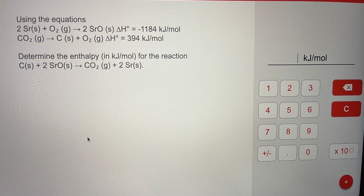 Using the equations
2 Sr(s) + O2 (g) →2 Sro (s) AH° = -1184 kJ/mol
CO2 (g) C (s) + O2 (g) AH° = 394 kJ/mol
->
Determine the enthalpy (in kJ/mol) for the reaction
C(s) + 2 SrO(s) → CO2 (g) + 2 Sr(s).
kJ/mol
->
1
3
4
6.
C
7
8.
6.
+/-
0.
x 100
