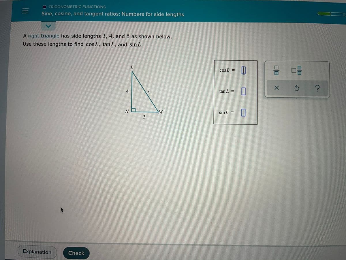 O TRIGONOMETRIC FUNCTIONS
Sine, cosine, and tangent ratios: Numbers for side lengths
A right triangle has side lengths 3, 4, and 5 as shown below.
Use these lengths to find cos L, tan L, and sin L.
믐 미음
cosL =
5
tan L =
N O
M
sin L =
3
Explanation
Check
4+
