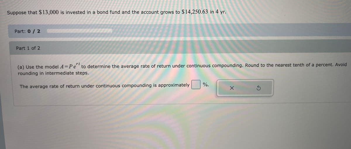 Suppose that $ 13,000 is invested in a bond fund and the account grows to $14,250.63 in 4 yr.
Part: 0/2
Part 1 of 2
rt
(a) Use the model A=Pe to determine the average rate of return under continuous compounding. Round to the nearest tenth of a percent. Avoid
rounding in intermediate steps.
%.
The average rate of return under continuous compounding is approximately
