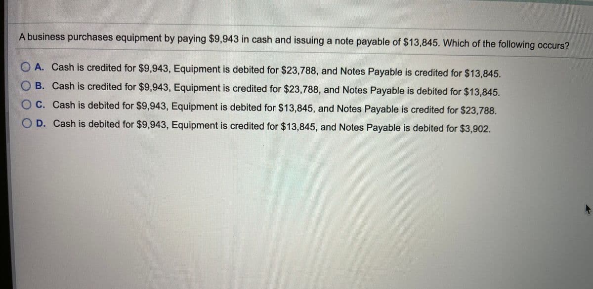 ---

### Accounting Multiple-Choice Question

**Scenario:**
A business purchases equipment by paying $9,943 in cash and issuing a note payable of $13,845. Which of the following occurs?

**Choices:**
- **A.** Cash is credited for $9,943, Equipment is debited for $23,788, and Notes Payable is credited for $13,845.
- **B.** Cash is credited for $9,943, Equipment is credited for $23,788, and Notes Payable is debited for $13,845.
- **C.** Cash is debited for $9,943, Equipment is debited for $13,845, and Notes Payable is credited for $23,788.
- **D.** Cash is debited for $9,943, Equipment is credited for $13,845, and Notes Payable is debited for $3,902.

---

Analyse the transaction carefully and select the correct accounting treatment.

---