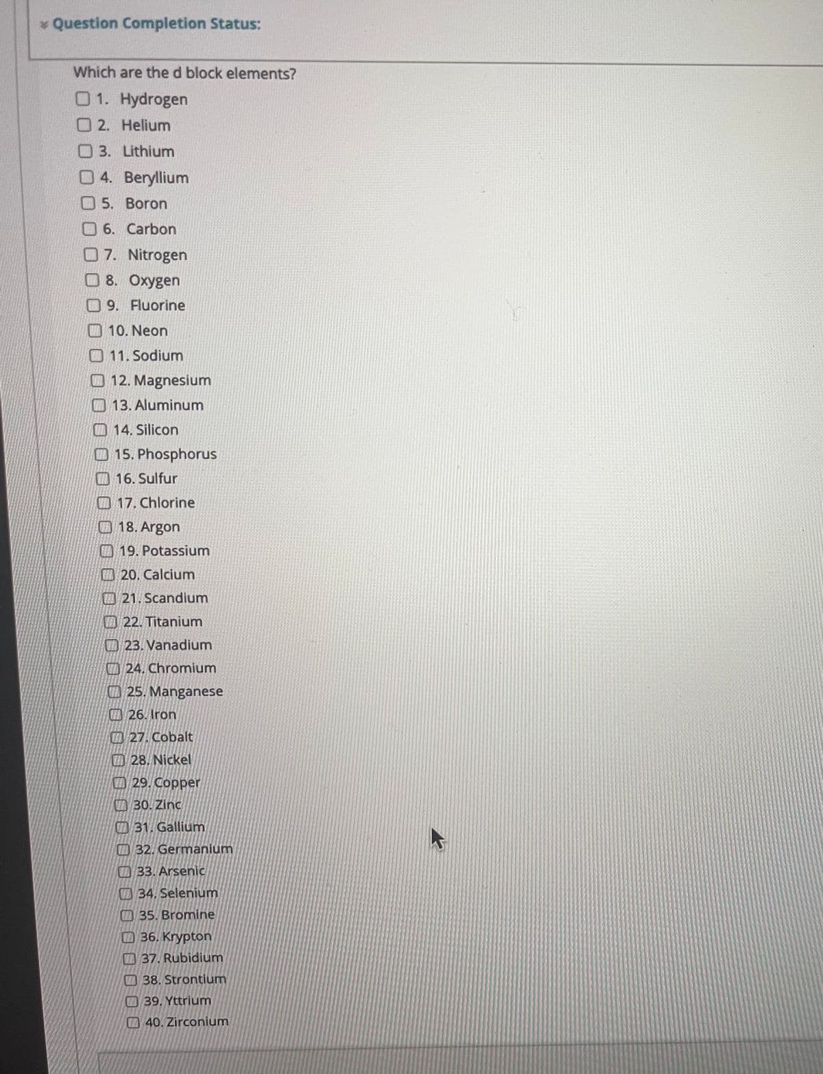 * Question Completion Status:
Which are the d block elements?
01. Hydrogen
O 2. Helium
O3. Lithium
0 4. Beryllium
O5. Boron
O 6. Carbon
07. Nitrogen
O 8. Oxygen
09. Fluorine
10. Neon
O 11. Sodium
O 12. Magnesium
13. Aluminum
O 14, Silicon
O 15. Phosphorus
O 16. Sulfur
17. Chlorine
O 18. Argon
O 19. Potassium
20, Calcium
21. Scandium
O 22. Titanium
23. Vanadium
O24. Chromium
25. Manganese
26. Iron
27. Cobalt
28. Nickel
A29. Copper
O 30. Zinc
O31. Gallium
O 32. Germanium
33. Arsenic
34. Selenium
O 35. Bromine
O 36. Krypton
37. Rubidium
38. Strontium
39. Yttrium
40. Zirconium
