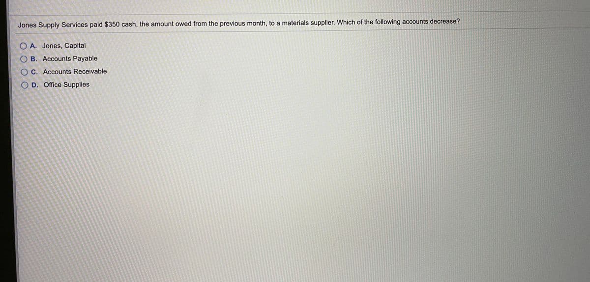 Jones Supply Services paid $350 cash, the amount owed from the previous month, to a materials supplier. Which of the following accounts decrease?
O A. Jones, Capital
O B. Accounts Payable
O C. Accounts Receivable
O D. Office Supplies
