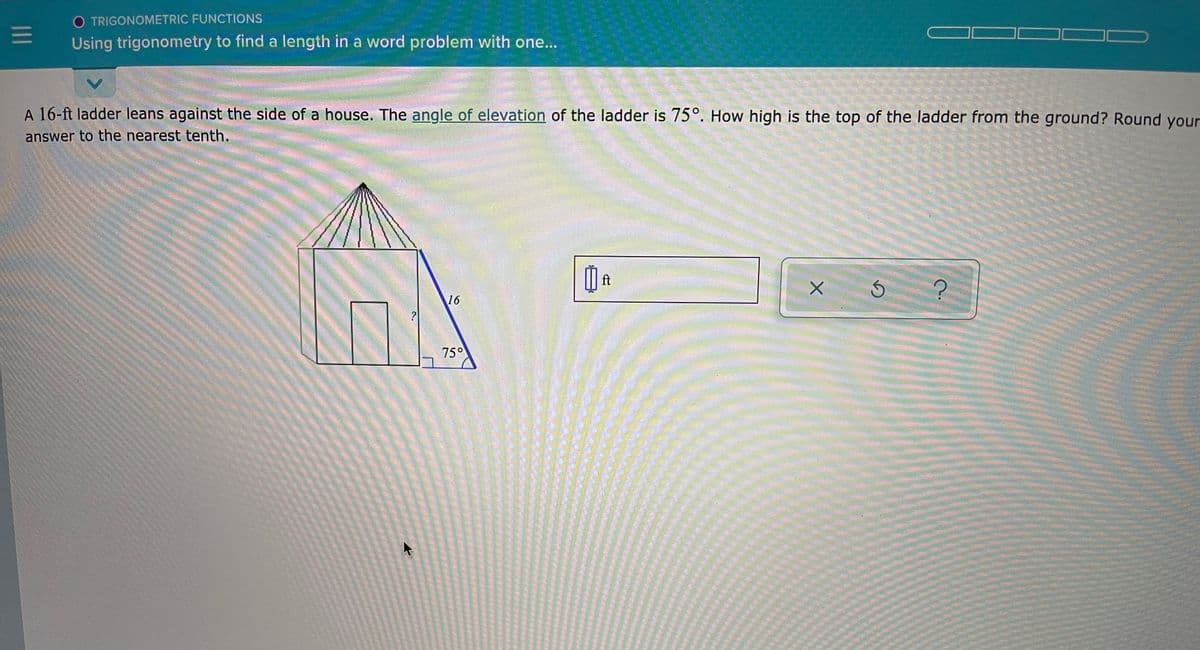 O TRIGONOMETRIC FUNCTIONS
Using trigonometry to find a length in a word problem with one...
A 16-ft ladder leans against the side of a house. The angle of elevation of the ladder is 75°. How high is the top of the ladder from the ground? Round your
answer to the nearest tenth.
ft
16
?
75°
II
