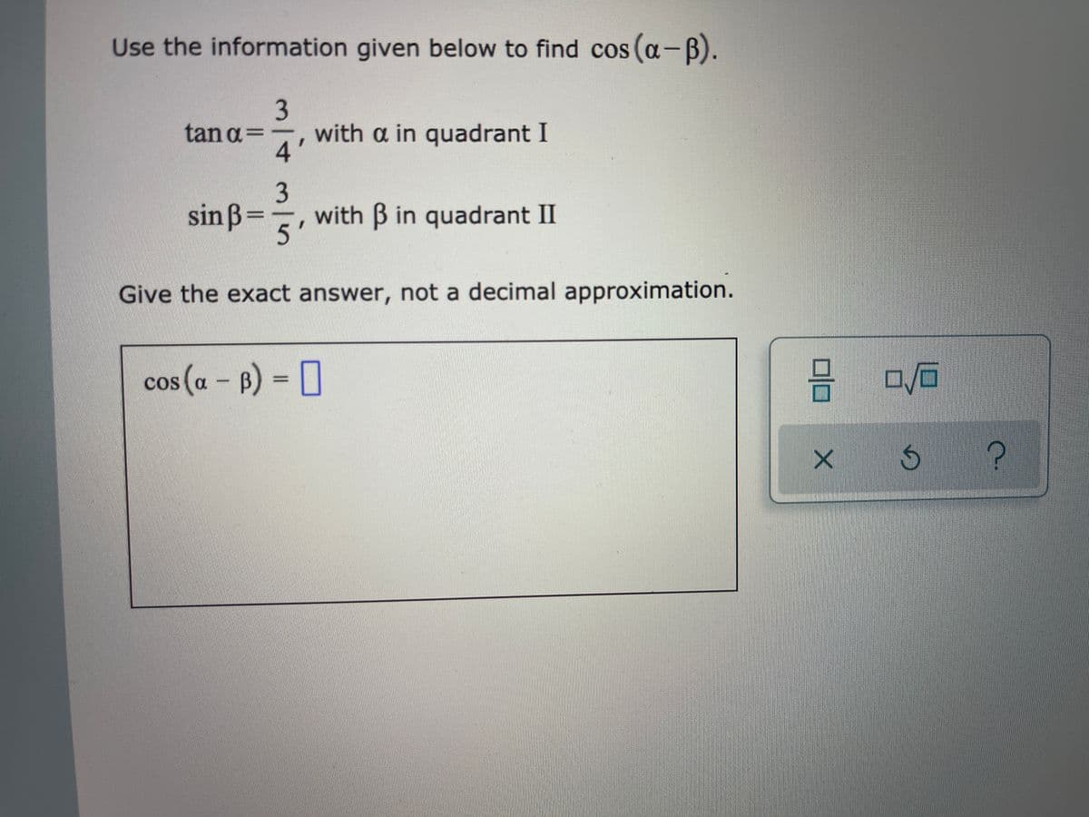 Use the information given below to find cos (a-B).
tan a=
4'
with a in quadrant I
3
with B in quadrant II
sinß=
5'
Give the exact answer, not a decimal approximation.
cos (a - B) = [
