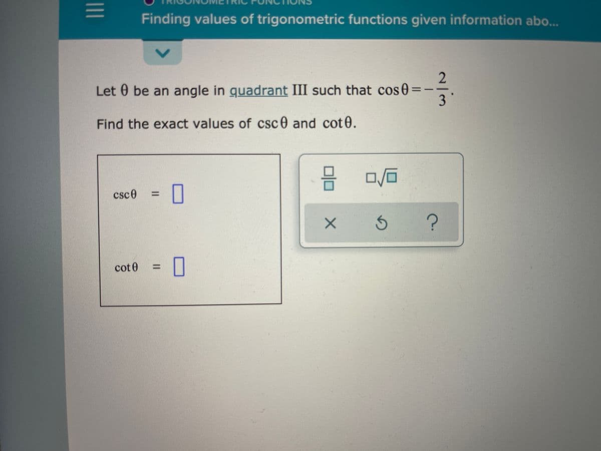 Finding values of trigonometric functions given information abo.
Let 0 be an angle in guadrant III such that cos0:
Find the exact values of csc0 and cot0.
csce
%3D
cot 0
%3D
2/3
I3D
