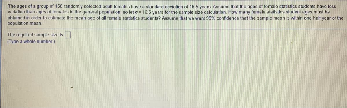 The ages of a group of 158 randomly selected adult females have a standard deviation of 16.5 years. Assume that the ages of female statistics students have less
variation than ages of females in the general population, so leto = 16.5 years for the sample size calculation. How many female statistics student ages must be
obtained in order to estimate the mean age of all female statistics students? Assume that we want 99% confidence that the sample mean is within one-half year of the
population mean.
The required sample size is
(Type a whole number.)
