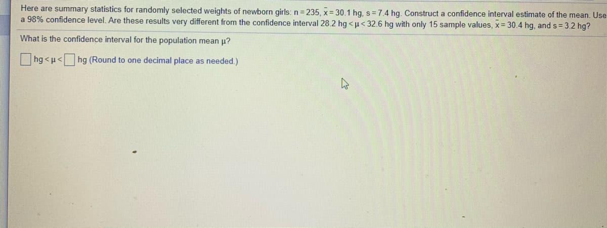 Here are summary statistics for randomly selected weights of newborn girls: n = 235, x= 30.1 hg, s=7.4 hg. Construct a confidence interval estimate of the mean. Use
a 98% confidence level. Are these results very different from the confidence interval 28.2 hg <p< 32.6 hg with only 15 sample values, x= 30.4 hg, and s = 3.2 hg?
What is the confidence interval for the population mean u?
hg <u< hg (Round to one decimal place as needed.)
