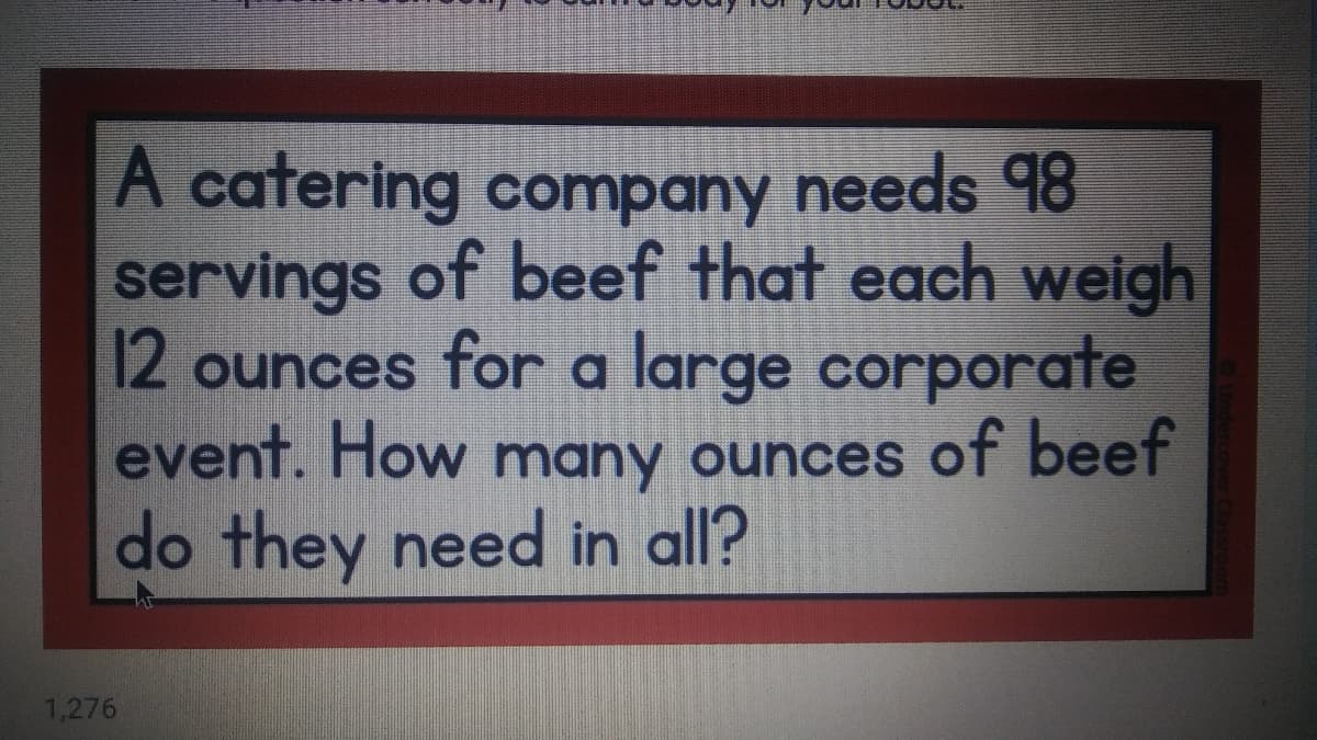 A catering company needs 98
servings of beef that each weigh
12 ounces for a large corporate
event. How many ounces of beef
do they need in all?
1,276
