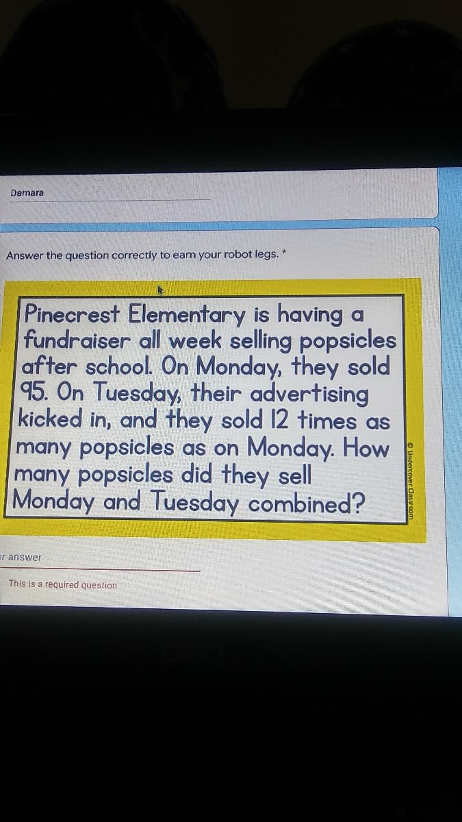 Damara
Answer the question correctly to earn your robot legs. *
Pinecrest Elementary is having a
fundraiser all week selling popsicles
after school. On Monday, they sold
95. On Tuesday, their advertising
kicked in, and they sold 12 times as
many popsicles as on Monday. How
many popsicles did they sell
Monday and Tuesday combined?
ar answer
This is a required question
