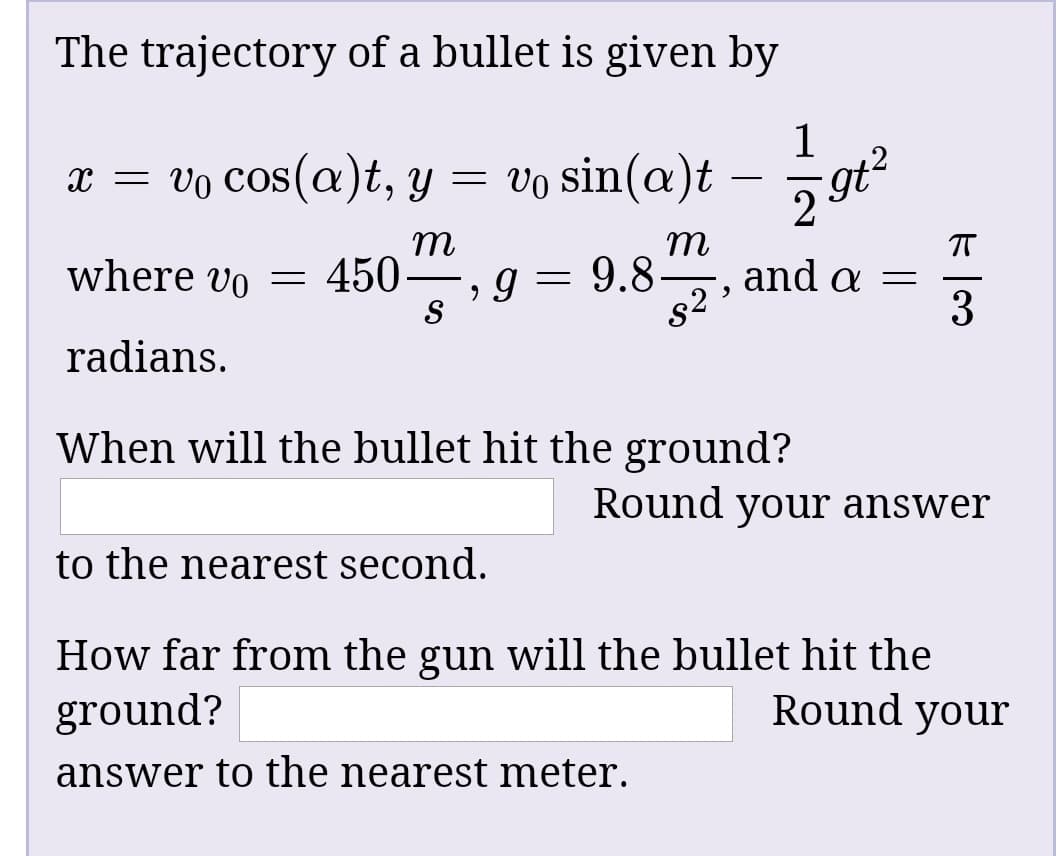 The trajectory of a bullet is given by
x = vo cos(a)t, y =
= vo sin(a)t
6.
2962
т
where vo =
450-
9.8-
and a
3
radians.
When will the bullet hit the ground?
Round your answer
to the nearest second.
How far from the gun will the bullet hit the
ground?
Round your
answer to the nearest meter.
