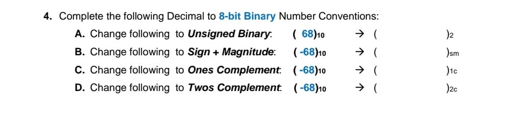 4. Complete the following Decimal to 8-bit Binary Number Conventions:
A. Change following to Unsigned Binary.
B. Change following to Sign + Magnitude:
C. Change following to Ones Complement. (-68)10
( 68)10
( -68)10
)2
)sm
)1c
)2c
(-68)10
D. Change following to Twos Complement.
