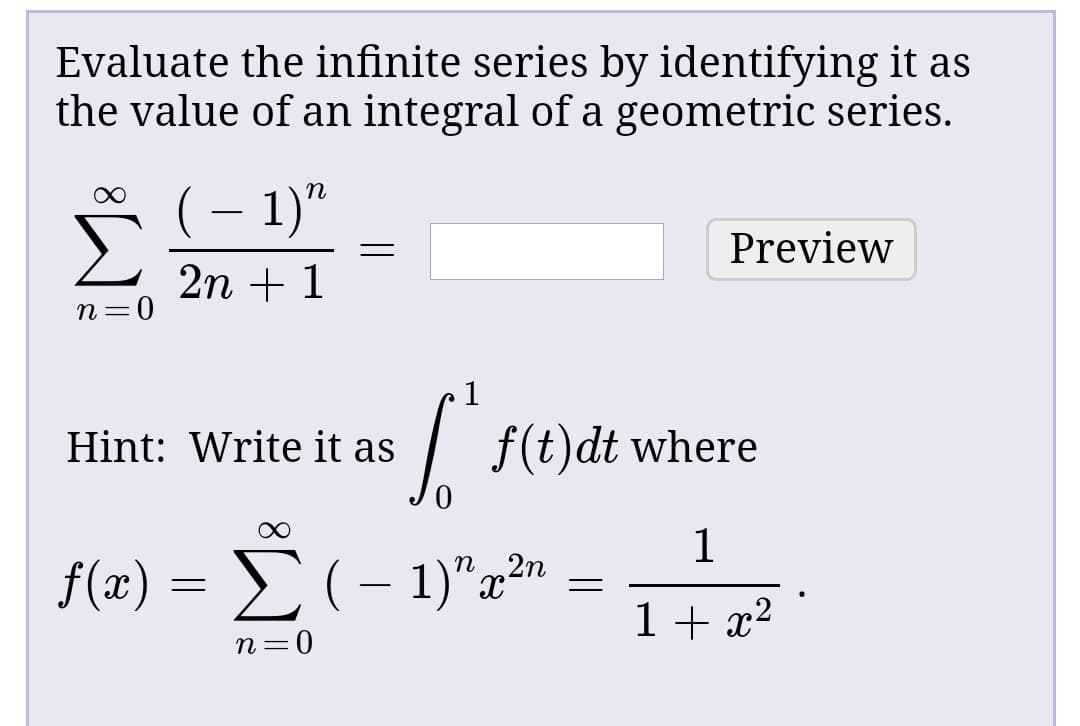 Evaluate the infinite series by identifying it as
the value of an integral of a geometric series.
(– 1)"
Preview
2n + 1
Hint: Write it as
| f(t)dt where
f(a)-Σ(- 1)"ε2η
1+ x²
