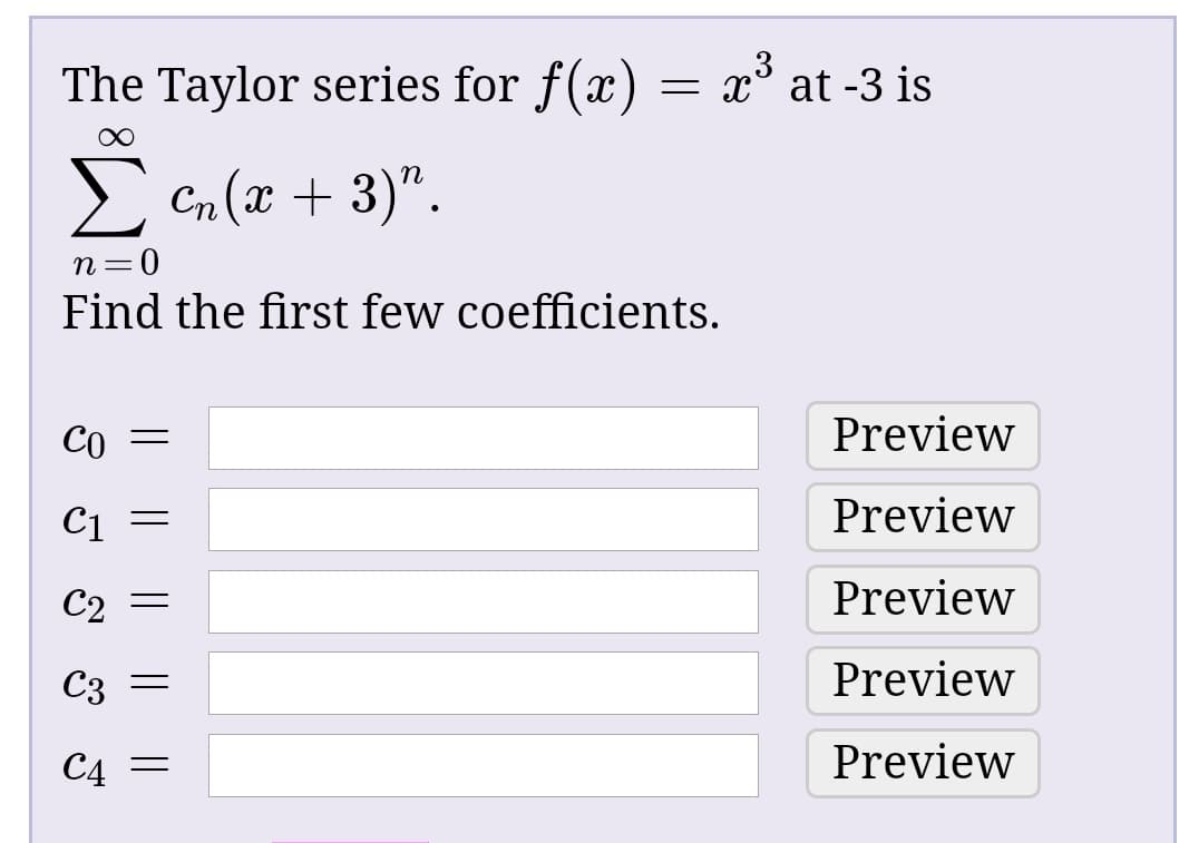 The Taylor series for f(x) = x³ at -3 is
= p3
Cn (x + 3)".
=D0
Find the first few coefficients.
CO
Preview
Preview
Preview
Preview
C4 =
Preview
