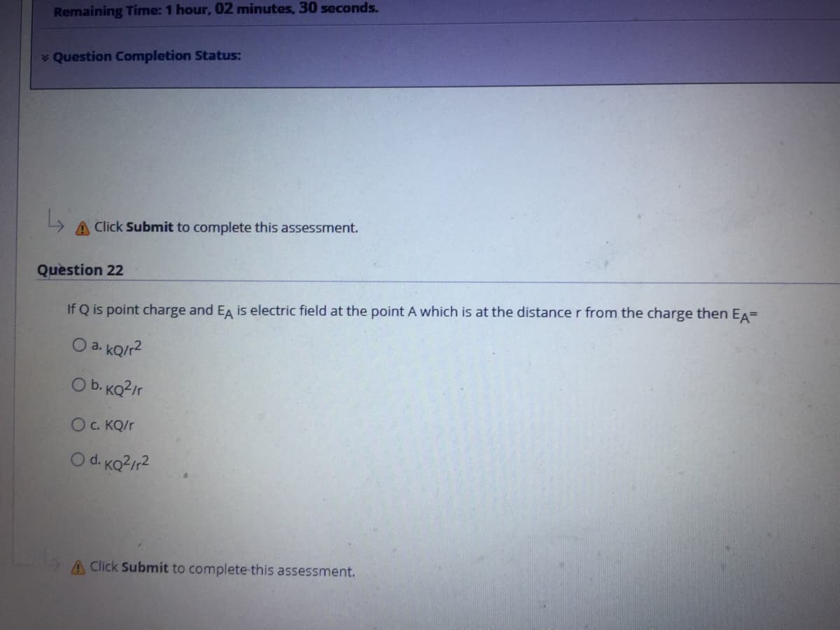 Remaining Time: 1 hour, 02 minutes, 30 seconds.
* Question Completion Status:
A Click Submit to complete this assessment.
Question 22
If Q is point charge and EA is electric field at the point A which is at the distance r from the charge then EA=
O a. KQ/r2
Ob. KQ?ir
O. KQ/r
O d. KQ?/r2
A Click Submit to complete this assessment.
