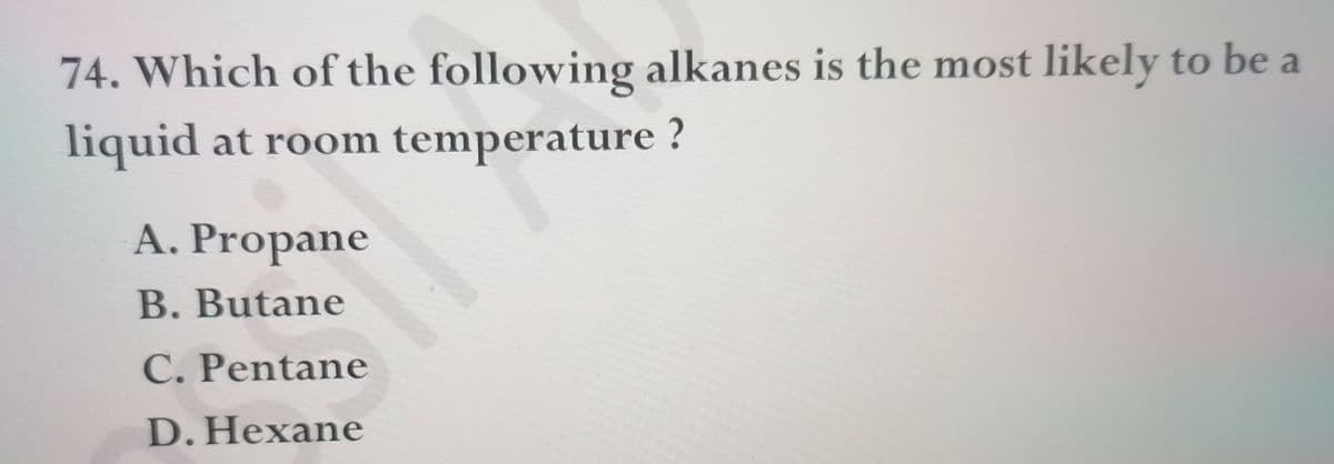 74. Which of the following alkanes is the most likely to be a
liquid at room temperature ?
A. Propane
B.Butane
C. Pentane
D.Hexane
