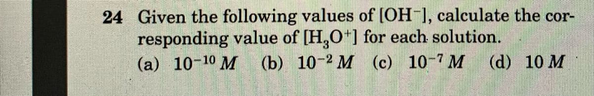 24 Given the following values of [OH 1, calculate the cor-
responding value of [H,O*] for each solution.
(a) 10-10 M (b) 10-2 M (c) 10-7 M (d) 10 M
