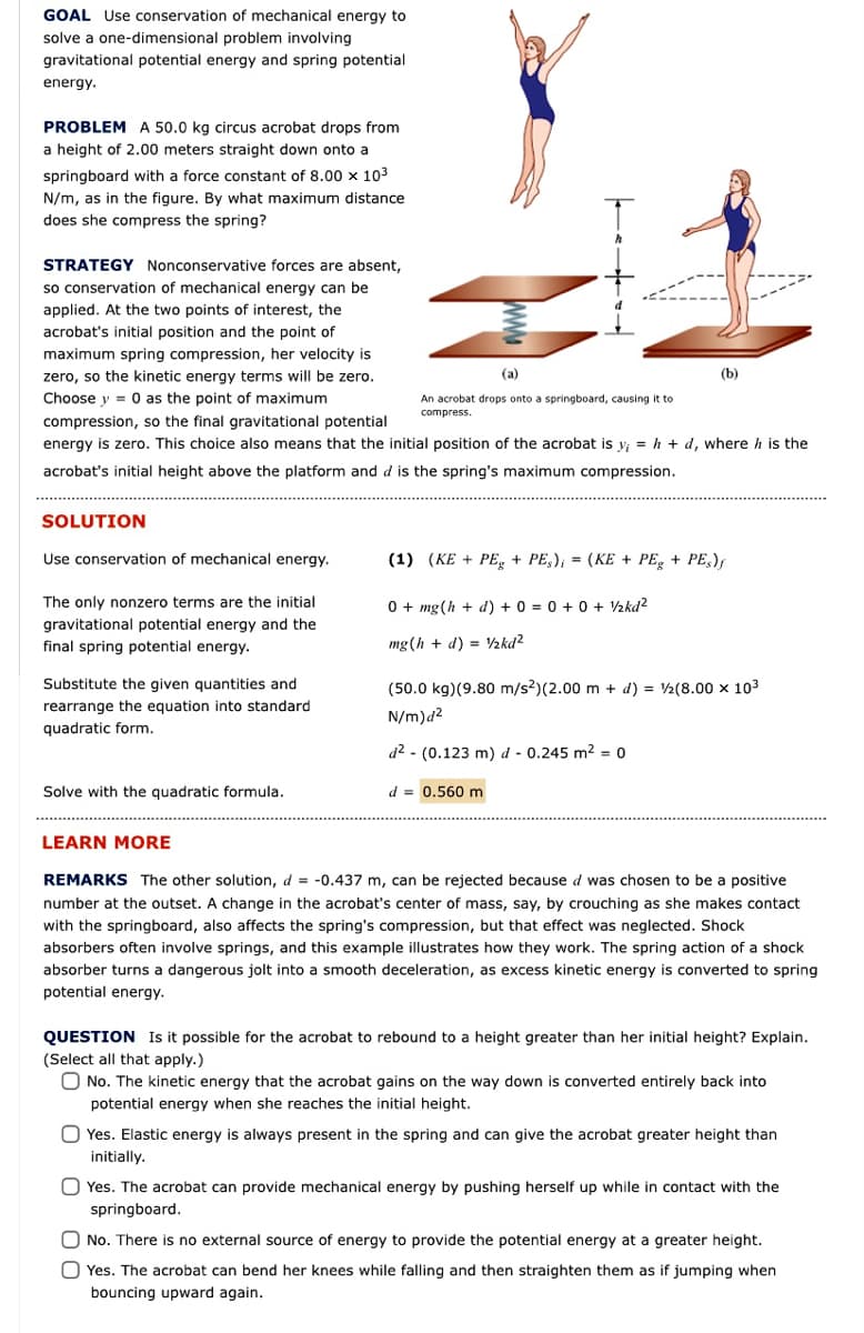 GOAL Use conservation of mechanical energy to
solve a one-dimensional problem involving
gravitational potential energy and spring potential
energy.
PROBLEM A 50.0 kg circus acrobat drops from
a height of 2.00 meters straight down onto a
springboard with a force constant of 8.00 x 103
N/m, as in the figure. By what maximum distance
does she compress the spring?
STRATEGY Nonconservative forces are absent,
so conservation of mechanical energy can be
applied. At the two points of interest, the
acrobat's initial position and the point of
maximum spring compression, her velocity is
zero, so the kinetic energy terms will be zero.
(a)
(b)
Choose y = 0 as the point of maximum
An acrobat drops onto a springboard, causing it to
compress.
compression, so the final gravitational potential
energy is zero. This choice also means that the initial position of the acrobat is y; = h + d, where h is the
acrobat's initial height above the platform and d is the spring's maximum compression.
SOLUTION
Use conservation of mechanical energy.
(1) (KE + PE, + PE,), = (KE + PE, + PE,),
%3D
The only nonzero terms are the initial
0+ mg(h + d) + 0 = 0 + 0 + ½kd?
gravitational potential energy and the
final spring potential energy.
mg (h + d) = ½kd?
%3!
Substitute the given quantities and
(50.0 kg)(9.80 m/s2)(2.00 m + d) = V2(8.00 x 103
rearrange the equation into standard
N/m)d?
quadratic form.
d2 - (0.123 m) d - 0.245 m2 = 0
Solve with the quadratic formula.
d = 0.560 m
LEARN MORE
REMARKS The other solution, d = -0.437 m, can be rejected because d was chosen to be a positive
number at the outset. A change in the acrobat's center of mass, say, by crouching as she makes contact
with the springboard, also affects the spring's compression, but that effect was neglected. Shock
absorbers often involve springs, and this example illustrates how they work. The spring action of a shock
absorber turns a dangerous jolt into a smooth deceleration, as excess kinetic energy is converted to spring
potential energy.
QUESTION Is it possible for the acrobat to rebound to a height greater than her initial height? Explain.
(Select all that apply.)
O No. The kinetic energy that the acrobat gains on the way down is converted entirely back into
potential energy when she reaches the initial height.
Yes. Elastic energy is always present in the spring and can give the acrobat greater height than
initially.
O Yes. The acrobat can provide mechanical energy by pushing herself up while in contact with the
springboard.
No. There is no external source of energy to provide the potential energy at a greater height.
O Yes. The acrobat can bend her knees while falling and then straighten them as if jumping when
bouncing upward again.
