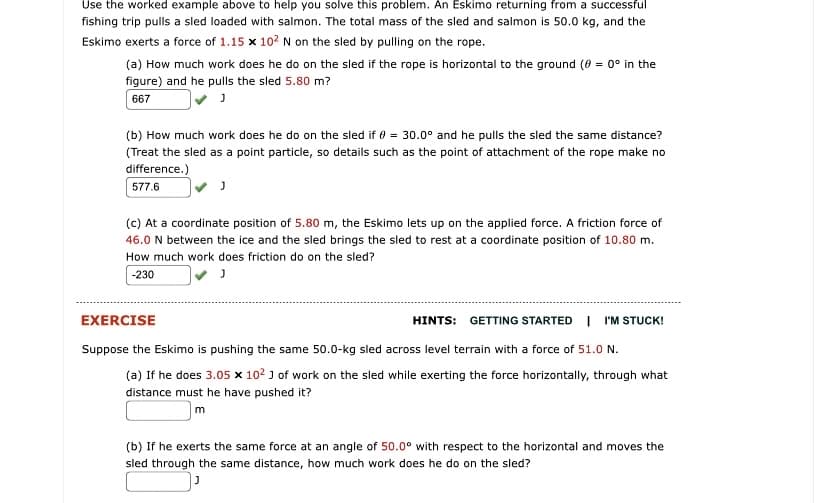 Use the worked example above to help you solve this problem. An Eskimo returning from a successful
fishing trip pulls a sled loaded with salmon. The total mass of the sled and salmon is 50.0 kg, and the
Eskimo exerts a force of 1.15 x 10? N on the sled by pulling on the rope.
(a) How much work does he do on the sled if the rope is horizontal to the ground (0 = 0° in the
figure) and he pulls the sled 5.80 m?
667
(b) How much work does he do on the sled if 0 = 30.0° and he pulls the sled the same distance?
(Treat the sled as a point particle, so details such as the point of attachment of the rope make no
difference.)
577.6
(c) At a coordinate position of 5.80 m, the Eskimo lets up on the applied force. A friction force of
46.0 N between the ice and the sled brings the sled to rest at a coordinate position of 10.80 m.
How much work does friction do on the sled?
-230
EXERCISE
HINTS: GETTING STARTED I I'M STUCK!
Suppose the Eskimo is pushing the same 50.0-kg sled across level terrain with a force of 51.0 N.
(a) If he does 3.05 x 102 J of work on the sled while exerting the force horizontally, through what
distance must he have pushed it?
m
(b) If he exerts the same force at an angle of 50.0° with respect to the horizontal and moves the
sled through the same distance, how much work does he do on the sled?
