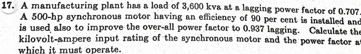 17. A manufacturing plant has a load of 3,600 kva at a lagging power factor of 0.707.
A 500-hp synchronous motor having an efficiency of 90 per cent is installed and
is used also to improve the over-all power factor to 0.937 lagging. Calculate the
kilovolt-ampere input rating of the synchronous motor and the power factor at
which it must operate.
