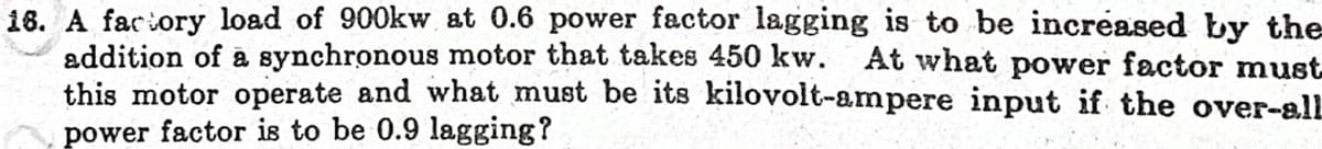 18. A faciory load of 900kw at 0.6 power factor lagging is to be increased by the
addition of a synchronous motor that takes 450 kw. At what power factor must
this motor operate and what must be its8 kilovolt-ampere input if the over-alL
power factor is to be 0.9 lagging?
