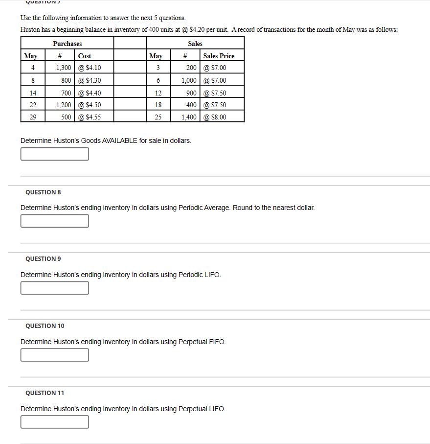 QUESTION /
Use the following information to answer the next 5 questions.
Huston has a beginning balance in inventory of 400 units at @ $4.20 per unit. A record of transactions for the month of May was as follows:
Purchases
Sales
May
#
Cost
May
#
Sales Price
4
1,300
@ $4.10
3
200 @ $7.00
8
800
@ $4.30
1,000
@ $7.00
14
700
@ $4.40
12
900
@ $7.50
22
1,200
@ $4.50
18
400
@ $7.50
29
500 @ $4.55
25
1,400
@ $8.00
Determine Huston's Goods AVAILABLE for sale in dollars.
QUESTION 8
Determine Huston's ending inventory in dollars using Periodic Average. Round to the nearest dollar.
QUESTION 9
Determine Huston's ending inventory in dollars using Periodic LIFO.
QUESTION 10
Determine Huston's ending inventory in dollars using Perpetual FIFO.
QUESTION 11
Determine Huston's ending inventory in dollars using Perpetual LIFO.