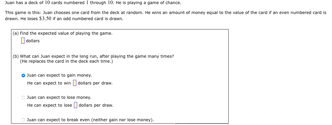 Juan has a deck of 10 cards numbered 1 through 10. He is playing a game of chance.
This game is this: Juan chooses one card from the deck at random. He wins an amount of money equal to the value of the card if an even numbered card is
drawn. He loses $3.50 if an odd numbered card is drawn.
(a) Find the expected value of playing the game.
dollars
(b) What can Juan expect in the long run, after playing the game many times?
(He replaces the card in the deck each time.)
Juan can expect to gain money.
He can expect to win
O Juan can expect to lose
He can expect to lose
dollars per draw.
money.
dollars per draw.
O Juan can expect to break even (neither gain nor lose money).
