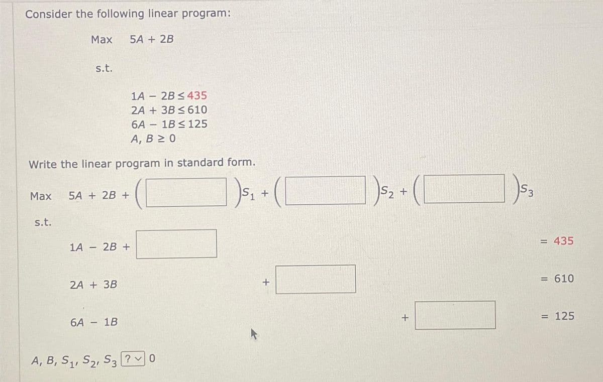 Consider the following linear program:
Max
s.t.
Max
1A
s.t.
Write the linear program in standard form.
|)5₁ +
1
5A + 2B +
5A + 2B
1A 2B ≤ 435
2A + 3B ≤ 610
6A 1B ≤ 125
A, B≥ 0
2A + 3B
2B +
6A - 1B
1
-
A, B, S₁, S₂, S3?0
+
53
)5₂ + ( )5₂
= 435
= 610
=
= 125