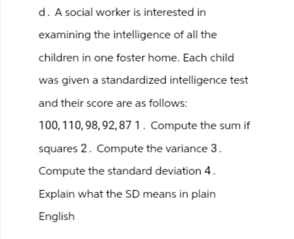 d. A social worker is interested in
examining the intelligence of all the
children in one foster home. Each child
was given a standardized intelligence test
and their score are as follows:
100, 110, 98, 92,87 1. Compute the sum if
squares 2. Compute the variance 3.
Compute the standard deviation 4.
Explain what the SD means in plain
English