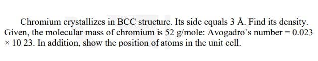 Chromium crystallizes in BCC structure. Its side equals 3 Å. Find its density.
Given, the molecular mass of chromium is 52 g/mole: Avogadro's number = 0.023
× 10 23. In addition, show the position of atoms in the unit cell.