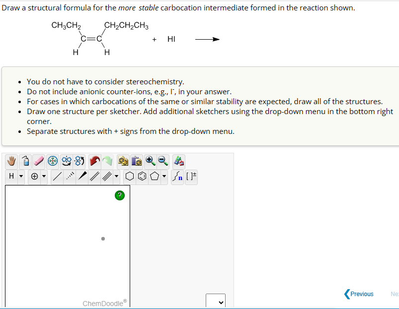 Draw a structural formula for the more stable carbocation intermediate formed in the reaction shown.
CH3CH2
CH₂CH₂CH3
H
H
+ HI
• You do not have to consider stereochemistry.
• Do not include anionic counter-ions, e.g., I, in your answer.
• For cases in which carbocations of the same or similar stability are expected, draw all of the structures.
• Draw one structure per sketcher. Add additional sketchers using the drop-down menu in the bottom right
corner.
Separate structures with + signs from the drop-down me
menu.
ChemDoodleⓇ
[ ] در
>
Previous
Ne: