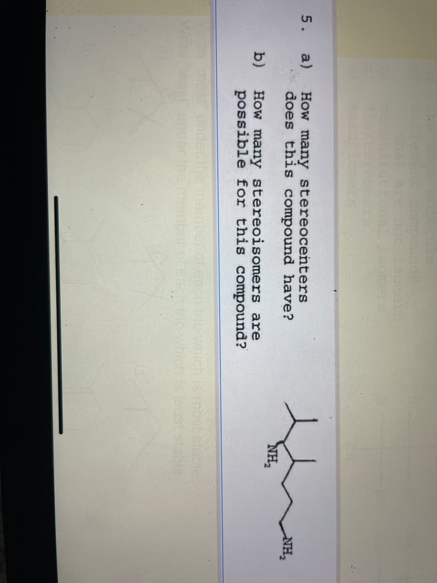 5.
different compounds
b)
that are not isolielss
bicucional isomers!
a) How many stereocenters
does this compound have?
How many stereoisomers are
possible for this compound?
Write most under the memb
NH₂
most stable.
each trio which is least stable.
NH₂